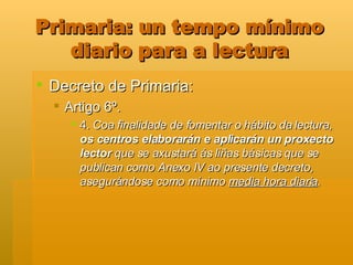 Primaria: un tempo mínimo diario para a lectura Decreto de Primaria: Artigo 6º. 4.  Coa finalidade de fomentar o hábito da lectura,  os centros elaborarán e aplicarán un proxecto lector  que se axustará ás liñas básicas que se publican como Anexo IV ao presente decreto, asegurándose como mínimo  media hora diaria .   