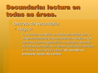 Secundaria: lectura en todas as áreas. Decreto de Secundaria: Artigo 5º  5.  A lectura constitúe un factor primordial para o desenvolvemento das competencias básicas. Os centros docentes garantirán na práctica docente de todas as materias un tempo dedicado á lectura en todos os cursos da etapa,  de acordo co proxecto lector do centro .  