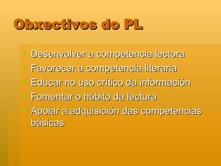 Obxectivos do PL Desenvolver a competencia lectora Favorecer a competencia literaria Educar no uso crítico da información Fomentar o hábito da lectura Apoiar a adquisición das competencias básicas 