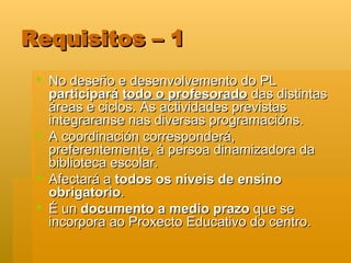 Requisitos – 1 No deseño e desenvolvemento do PL  participará  todo o profesorado  das distintas áreas e ciclos. As actividades previstas integraranse nas diversas programacións.  A coordinación corresponderá, preferentemente, á persoa dinamizadora da biblioteca escolar.  Afectará a  todos os niveis de ensino obrigatorio . É un  documento a medio prazo  que se incorpora ao Proxecto Educativo do centro.  
