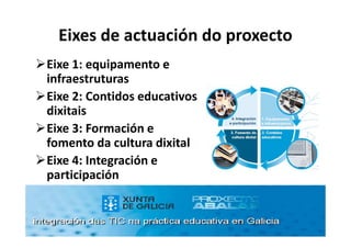 Eixes de actuación do proxecto
Eixe 1: equipamento e
infraestruturas
Eixe 2: Contidos educativos
dixitais
Eixe 3: Formación e
fomento da cultura dixital
Eixe 4: Integración e
participación
 