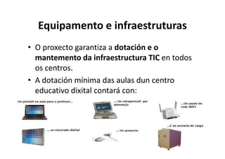 Equipamento e infraestruturas
• O proxecto garantiza a dotación e o
  mantemento da infraestructura TIC en todos
  os centros.
• A dotación mínima das aulas dun centro
  educativo dixital contará con:
 