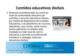 Contidos educativos dixitais
Dotarase ao profesorado, así como ao
resto da comunidade educativa de
contidos e recursos educativos dixitais,
por medio do Repositorio de Contidos
Educativos, e da plataforma de recursos
educativos, que consta, entre outras,
dunha aplicación en ámbito web,
instalada na rede local de centro
educativo, e permite ao profesorado
introducir e catalogar materiais
educativos dixitais.
 