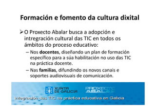 Formación e fomento da cultura dixital
 O Proxecto Abalar busca a adopción e
 intregración cultural das TIC en todos os
 ámbitos do proceso educativo:
 – Nos docentes, diseñando un plan de formación
   específico para a súa habilitación no uso das TIC
   na práctica docente.
 – Nas familias, difundindo os novos canais e
   soportes audiovisuais de comunicación.
 