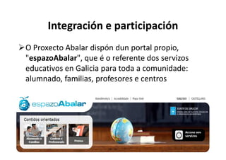Integración e participación
O Proxecto Abalar dispón dun portal propio,
 espazoAbalar",
"espazoAbalar que é o referente dos servizos
educativos en Galicia para toda a comunidade:
alumnado, familias, profesores e centros
 