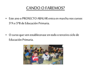 CANDO O FAREMOS?
• Este ano o PROXECTO ABALAR entra en marcha nos cursos
5ºA e 5ºB de Educación Primaria.
• O curso que ven establecerase entodo o terceiro ciclo de
Educación Primaria.
 