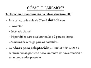CÓMO O FAREMOS?
1. Dotación e mantemento da infraestructuraTIC
• Este curso, cada aula de 5º será dotadacon:
- Proxector
- Encerado dixital
- 44 portátiles para os alumnos/as e 2 para os titores
- Armarios de recarga para os portátiles.
• As obras para adaptaciónao PROXECTO ABALAR
serán mínimas, por ser o noso un centro de nova creación e
estar preparadas para ello.
 