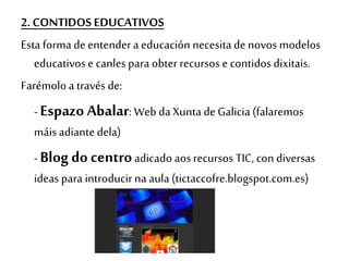 2. CONTIDOS EDUCATIVOS
Esta forma de entendera educación necesitade novos modelos
educativos e canles para obter recursos e contidos dixitais.
Farémolo a través de:
- Espazo Abalar: Web da Xunta de Galicia (falaremos
máis adiante dela)
- Blog do centroadicado aos recursos TIC, con diversas
ideas para introducir na aula (tictaccofre.blogspot.com.es)
 