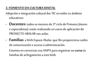 3. FOMENTO DA CULTURA DIXITAL
Adopción e integracióncultural das TIC en todos os ámbitos
educativos:
- Docentes: todos os mestres do 3º ciclo de Primaria (titores
e especialistas), estánrealizando un curso de aplicación do
PROXECTO ABALAR nas aulas.
- Familias: a Web Espazo Abalar, que lles proporciona canles
de comunicación e acceso á administración.
Estamos en conversas coa AMPA para organizar uncurso ás
familiasde achegamentoa estaWeb.
 