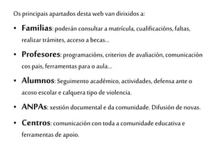 Os principais apartados desta web van dirixidos a:
• Familias:poderán consultar a matrícula, cualificacións,faltas,
realizar trámites, acceso a becas…
• Profesores:programacións, criterios de avaliación,comunicación
cos pais, ferramentas para o aula…
• Alumnos: Seguimento académico, actividades, defensa ante o
acoso escolar e calquera tipo de violencia.
• ANPAs: xestión documental e da comunidade. Difusión de novas.
• Centros: comunicación con toda a comunidade educativa e
ferramentas de apoio.
 