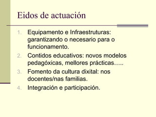 Eidos de actuación
1. Equipamento e Infraestruturas:
   garantizando o necesario para o
   funcionamento.
2. Contidos educativos: novos modelos
   pedagóxicas, mellores prácticas…..
3. Fomento da cultura dixital: nos
   docentes/nas familias.
4. Integración e participación.
 