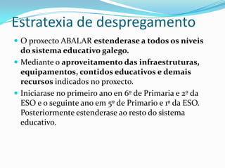 Estratexia de despregamento
 O proxecto ABALAR estenderase a todos os niveis
  do sistema educativo galego.
 Mediante o aproveitamento das infraestruturas,
  equipamentos, contidos educativos e demais
  recursos indicados no proxecto.
 Iniciarase no primeiro ano en 6º de Primaria e 2º da
  ESO e o seguinte ano em 5º de Primario e 1º da ESO.
  Posteriormente estenderase ao resto do sistema
  educativo.
 