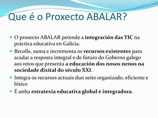 Que é o Proxecto ABALAR?
 O proxecto ABALAR petende a integración das TIC na
  práctica educativa en Galicia.
 Recolle, suma e incrementa os recursos existentes para
  acadar a resposta integral e de futuro do Goberno galego
  aos retos que presenta a educación dos nosos nenos na
  sociedade dixital do século XXI.
 Integra os recursos actuais dun xeito organizado, eficiente e
  lóxico
 É unha estratexia educativa global e integradora.
 