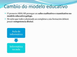 Cambio do modelo educativo
 O proxecto ABALAR persegue un salto cualitativo e cuantitativo no
  modelo educativo galego.
 De xeito que todo o alumnado ao completar a súa formación deberá
  posuír competencia dixital.



       Aula de
     informática



     Informática
       na aula
 