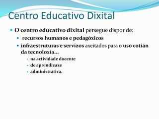 Centro Educativo Dixital
 O centro educativo dixital persegue dispor de:
   recursos humanos e pedagóxicos
   infraestruturas e servizos axeitados para o uso cotián
    da tecnoloxía...
          na actividade docente
          de aprendizaxe
          administrativa.
 