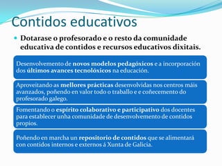 Contidos educativos
 Dotarase o profesorado e o resto da comunidade
 educativa de contidos e recursos educativos dixitais.

Desenvolvemento de novos modelos pedagóxicos e a incorporación
dos últimos avances tecnolóxicos na educación.

Aproveitando as mellores prácticas desenvolvidas nos centros máis
avanzados, poñendo en valor todo o traballo e e coñecemento do
profesorado galego.
Fomentando o espírito colaborativo e participativo dos docentes
para establecer unha comunidade de desenvolvemento de contidos
propios.

Poñendo en marcha un repositorio de contidos que se alimentará
con contidos internos e externos á Xunta de Galicia.
 