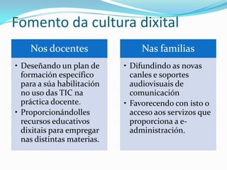 Fomento da cultura dixital
    Nos docentes                 Nas familias
• Deseñando un plan de      • Difundindo as novas
  formación específico        canles e soportes
  para a súa habilitación     audiovisuais de
  no uso das TIC na           comunicación
  práctica docente.         • Favorecendo con isto o
• Proporcionándolles          acceso aos servizos que
  recursos educativos         proporciona a e-
  dixitais para empregar      administración.
  nas distintas materias.
 