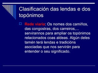 Clasificación das lendas e dos 
topónimos 
 Rede viaria: Os nomes dos camiños, 
das congostras, dos carreiros,... 
servirannos para ampliar os topónimos 
relacionados coas aldeas. Algún deles 
tamén terá lendas e tradicións 
asociadas que nos servirán para 
entender o seu significado. 
 