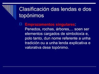 Clasificación das lendas e dos 
topónimos 
 Emprazamentos singulares: 
Penedos, rochas, árbores,... soen ser 
elementos cargados de simboloxía e, 
polo tanto, dun nome referente a unha 
tradición ou a unha lenda explicativa e 
valorativa dese topónimo. 
 