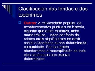 Clasificación das lendas e dos 
topónimos 
 Outros: A relixiosidade popular, os 
acontecementos puntuais da historia, 
algunha que outra matanza, unha 
morte tráxica,... soen ser fonte de 
relatos orais significativos no devir 
social e identitario dunha determinada 
comunidade. Por iso tamén 
atenderemos á recompilación de todo 
eles situándoos nun espazo 
determinado. 
 