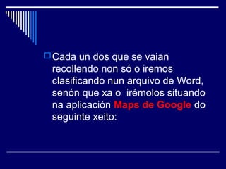 Cada un dos que se vaian 
recollendo non só o iremos 
clasificando nun arquivo de Word, 
senón que xa o irémolos situando 
na aplicación Maps de Google do 
seguinte xeito: 
 