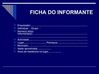 FICHA DO INFORMANTE 
 Enquisador:.................................................................................. 
 Individual  Grupo  
 Nome(s) do(s) 
Informante(s)................................................................................ 
..................................................................................................... 
 Actividade..................................................................................... 
 Lugar................................ Parroquia ........................................... 
 Municipio...................................................................................... 
 Idade aproximada ................... 
 Anos de residencia no lugar................... 
 