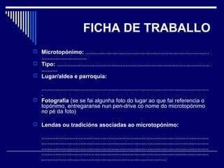 FICHA DE TRABALLO 
 Microtopónimo: ............................................................................... 
............................. 
 Tipo: .................................................................................................. 
.......... 
 Lugar/aldea e parroquia: 
........................................................................................................... 
. 
 Fotografía (se se fai algunha foto do lugar ao que fai referencia o 
topónimo, entregaranse nun pen-drive co nome do microtopónimo 
no pé da foto) 
 Lendas ou tradicións asociadas ao microtopónimo: 
........................................................................................................... 
........................................................................................................... 
........................................................................................................... 
........................................................................................................... 
................................................................................ 
 