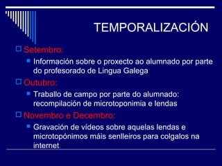 TEMPORALIZACIÓN 
 Setembro: 
 Información sobre o proxecto ao alumnado por parte 
do profesorado de Lingua Galega 
Outubro: 
 Traballo de campo por parte do alumnado: 
recompilación de microtoponimia e lendas 
 Novembro e Decembro: 
 Gravación de vídeos sobre aquelas lendas e 
microtopónimos máis senlleiros para colgalos na 
internet 
 