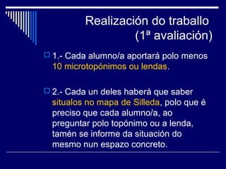 Realización do traballo 
(1ª avaliación) 
 1.- Cada alumno/a aportará polo menos 
10 microtopónimos ou lendas. 
 2.- Cada un deles haberá que saber 
situalos no mapa de Silleda, polo que é 
preciso que cada alumno/a, ao 
preguntar polo topónimo ou a lenda, 
tamén se informe da situación do 
mesmo nun espazo concreto. 
 