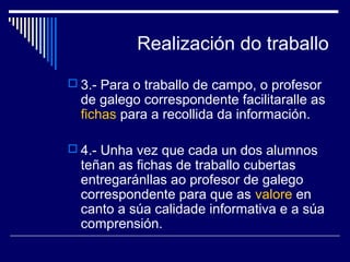 Realización do traballo 
 3.- Para o traballo de campo, o profesor 
de galego correspondente facilitaralle as 
fichas para a recollida da información. 
 4.- Unha vez que cada un dos alumnos 
teñan as fichas de traballo cubertas 
entregaránllas ao profesor de galego 
correspondente para que as valore en 
canto a súa calidade informativa e a súa 
comprensión. 
 
