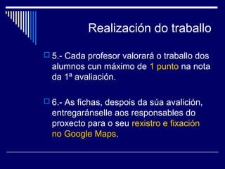 Realización do traballo 
 5.- Cada profesor valorará o traballo dos 
alumnos cun máximo de 1 punto na nota 
da 1ª avaliación. 
 6.- As fichas, despois da súa avalición, 
entregaránselle aos responsables do 
proxecto para o seu rexistro e fixación 
no Google Maps. 
 