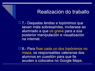 Realización do traballo 
 7.- Daquelas lendas e topónimos que 
sexan máis sobresaíntes, invitarase ao 
alumnado a que os grave para a súa 
posterior manipulación e visualización 
na internet. 
 8.- Para fixar cada un dos topónimos no 
mapa, os responsables valeranse dos 
alumnos en cuestión para que lle 
axuden a colocalos no Google Maps. 
 