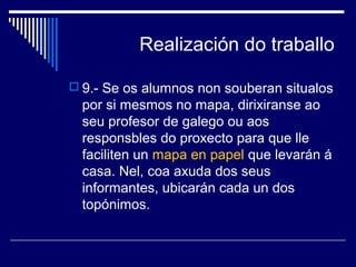 Realización do traballo 
 9.- Se os alumnos non souberan situalos 
por si mesmos no mapa, dirixiranse ao 
seu profesor de galego ou aos 
responsbles do proxecto para que lle 
faciliten un mapa en papel que levarán á 
casa. Nel, coa axuda dos seus 
informantes, ubicarán cada un dos 
topónimos. 
 