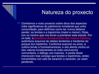 Natureza do proxecto 
 Centramos o noso proxecto sobre dous dos aspectos 
máis significativos do patrimonio inmaterial que unha 
comunidade, para definirse como tal, nunca debería 
perder: as lendas e a toponimia (maior e menor). Dúas 
son as razóns que nos levan a prantexar este estudo. Por 
un lado, a paulatina desaparición dos nosos maiores, 
auténticos arquivos de relatos lendarios e herdeiros do 
porqué dun topónimo. Conforme avanzan os anos, a 
cultura tende a homoxeneizarse; e isto atenta contra un 
dos valores fundamentais en toda convivencia 
comunitaria: o diálogo cos maiores. A perda desta 
interacción trae consigo que lendas e topónimos, antes 
transmitidos con celo de xeración a xeración, se vaian 
perdendo. 
 