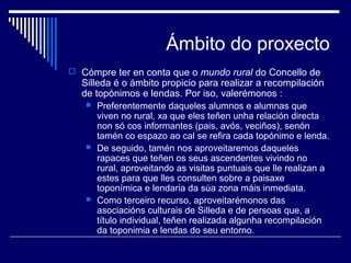 Ámbito do proxecto 
 Cómpre ter en conta que o mundo rural do Concello de 
Silleda é o ámbito propicio para realizar a recompilación 
de topónimos e lendas. Por iso, valerémonos : 
 Preferentemente daqueles alumnos e alumnas que 
viven no rural, xa que eles teñen unha relación directa 
non só cos informantes (pais, avós, veciños), senón 
tamén co espazo ao cal se refira cada topónimo e lenda. 
 De seguido, tamén nos aproveitaremos daqueles 
rapaces que teñen os seus ascendentes vivindo no 
rural, aproveitando as visitas puntuais que lle realizan a 
estes para que lles consulten sobre a paisaxe 
toponímica e lendaria da súa zona máis inmediata. 
 Como terceiro recurso, aproveitarémonos das 
asociacións culturais de Silleda e de persoas que, a 
título individual, teñen realizada algunha recompilación 
da toponimia e lendas do seu entorno. 
 