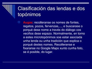 Clasificación das lendas e dos 
topónimos 
 Augas: recolleranse os nomes de fontes, 
regatos, pozos, fervenzas,..., e buscarase o 
porqué dese nome a través do diálogo cos 
veciños dese espazo. Normalmente, en torno 
a estes microtopónimos soe estar asociada 
unha lenda ou unha tradición que explica o 
porqué destes nomes. Recolleranse e 
fixaranse no Google Maps xunto cunha foto, 
se é posible, do lugar. 
 