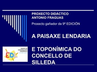 PROXECTO DIDÁCTICO 
ANTONIO FRAGUAS 
Proxecto gañador da 9ª EDICIÓN 
A PAISAXE LENDARIA 
E TOPONÍMICA DO 
CONCELLO DE 
SILLEDA 
 