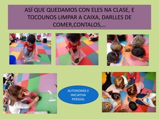 ASÍ QUE QUEDAMOS CON ELES NA CLASE, E
TOCOUNOS LIMPAR A CAIXA, DARLLES DE
COMER,CONTALOS,…
AUTONOMÍA E
INICIATIVA
PERSOAL
 
