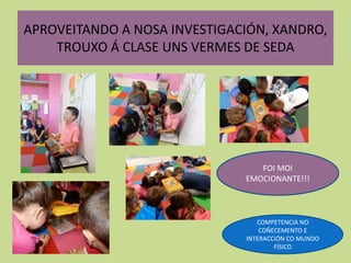 APROVEITANDO A NOSA INVESTIGACIÓN, XANDRO,
TROUXO Á CLASE UNS VERMES DE SEDA
FOI MOI
EMOCIONANTE!!!
COMPETENCIA NO
COÑECEMENTO E
INTERACCIÓN CO MUNDO
FÍSICO
 