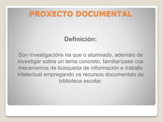 PROXECTO DOCUMENTAL 
Definición: 
Son investigacións na que o alumnado, ademáis de 
investigar sobre un tema concreto, familiarízase cos 
mecanismos de búsqueda de información e traballo 
intelectual empregando os recursos documentais da 
biblioteca escolar. 
 