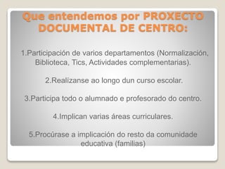 Que entendemos por PROXECTO 
DOCUMENTAL DE CENTRO: 
1.Participación de varios departamentos (Normalización, 
Biblioteca, Tics, Actividades complementarias). 
2.Realízanse ao longo dun curso escolar. 
3.Participa todo o alumnado e profesorado do centro. 
4.Implican varias áreas curriculares. 
5.Procúrase a implicación do resto da comunidade 
educativa (familias) 
 