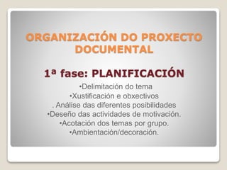 ORGANIZACIÓN DO PROXECTO 
DOCUMENTAL 
1ª fase: PLANIFICACIÓN 
•Delimitación do tema 
•Xustificación e obxectivos 
. Análise das diferentes posibilidades 
•Deseño das actividades de motivación. 
•Acotación dos temas por grupo. 
•Ambientación/decoración. 
 