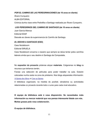 POR EL CAMINO DE LAS PEREGRINACIONES (de 10 anos en diante)
Álvaro Cunqueiro
ALBA EDITORIAL
Crónica dunha viaxe entre Pedrafita e Santiago realizada por Álvaro Cunqueiro.
LOS PEREGRINOS DEL CAMINO DE SANTIAGO (de 10 anos en diante)
Juan García Atienza
Editorial EDAF
Desvela as claves da supervivencia do Camiño de Santiago.
EL DESVIO A SANTIAGO (ESO)
Cees Nooteboom
Editorial SIRUELA
Cees Nooteboom encarna o viaxeiro que sempre se deixa tentar polos camiños
laterais aínda que o seu destino é Santiago de Compostela.
No expositor do proxecto pódense atopar materiais. Colgaranse no blog os
recursos que teñamos tamén.
Farase una selección de películas para poder traballar na aula. Estarán
colocadas nunha cesta na zona de préstamo. Nos blogs atoparedes información:
A Quinta dos libros e Cine na Quinta.
A biblioteca organizará, na medida do posíbel, obradoiros ou actividades
relacionadas co proxecto durante todo o curso para cada nivel educativo.
O equipo da biblioteca está á vosa disposición. Se necesitades máis
información ou mercar material que vos pareza interesante falade con nós.
Moitas grazas pola vosa colaboración.
O equipo de biblioteca.
15
 