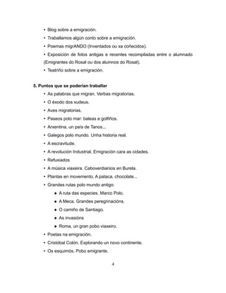 • Blog sobre a emigración.
• Traballamos algún conto sobre a emigración.
• Poemas migrANDO (Inventados ou xa coñecidos).
• Exposición de fotos antigas e recentes recompiladas entre o alumnado
(Emigrantes do Rosal ou dos alumnos do Rosal).
• Teatriño sobre a emigración.
5. Puntos que se poderían traballar
• As palabras que migran. Verbas migratorias.
• O éxodo dos xudeus.
• Aves migratorias.
• Paseos polo mar: baleas e golfiños.
• Arxentina, un país de Tanos...
• Galegos polo mundo. Unha historia real.
• A escravitude.
• A revolución Industrial. Emigración cara as cidades.
• Refuxiados
• A música viaxeira. Caboverdianios en Burela.
• Plantas en movemento. A pataca, chocolate...
• Grandes rutas polo mundo antigo:
 A ruta das especies. Marco Polo.
 A Meca. Grandes peregrinacións.
 O camiño de Santiago.
 As invasións
 Roma, un gran pobo viaxeiro.
• Poetas na emigración.
• Cristóbal Colón. Explorando un novo continente.
• Os esquimós. Pobo emigrante.
4
 