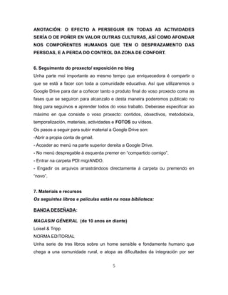 ANOTACIÓN: O EFECTO A PERSEGUIR EN TODAS AS ACTIVIDADES
SERÍA O DE POÑER EN VALOR OUTRAS CULTURAS, ASÍ COMO AFONDAR
NOS COMPOÑENTES HUMANOS QUE TEN O DESPRAZAMENTO DAS
PERSOAS, E A PERDA DO CONTROL DA ZONA DE CONFORT.
6. Seguimento do proxecto/ exposición no blog
Unha parte moi importante ao mesmo tempo que enriquecedora é compartir o
que se está a facer con toda a comunidade educativa. Así que utilizaremos o
Google Drive para dar a coñecer tanto o produto final do voso proxecto coma as
fases que se seguiron para alcanzalo e desta maneira poderemos publicalo no
blog para seguirvos e aprender todos do voso traballo. Deberase especificar ao
máximo en que consiste o voso proxecto: contidos, obxectivos, metodoloxía,
temporalización, materiais, actividades e FOTOS ou vídeos.
Os pasos a seguir para subir material a Google Drive son:
-Abrir a propia conta de gmail.
- Acceder ao menú na parte superior dereita a Google Drive.
- No menú despregable á esquerda premer en “compartido comigo”.
- Entrar na carpeta PDI migrANDO.
- Engadir os arquivos arrastrándoos directamente á carpeta ou premendo en
“novo”.
7. Materiais e recursos
Os seguintes libros e películas están na nosa biblioteca:
BANDA DESEÑADA:
MAGASIN GÉNERAL (de 10 anos en diante)
Loisel & Tripp
NORMA EDITORIAL
Unha serie de tres libros sobre un home sensible e fondamente humano que
chega a una comunidade rural, e atopa as dificultades da integración por ser
5
 