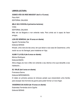 LIBROS LECTURA:
SODES VÓS OS REIS MAGOS? (de 0 a 12 anos)
Paco Abril
EDITORIAL GALAXIA
MILA VAI Á ESCOLA (primeiros lectores)
VVAA
EDITORIAL GALAXIA
Mila vén de Bulgaria e non entende nada. Pero aínda así é capaz de facer
amigos.
LÚA DO SENEGAL (de 10 anos en diante)
Agustín Fernández Paz
Editorial XERAIS
Khoedi, unha nena de dez anos, ten que deixar a súa casa de Casamence, unha
rexión ao sur do Senegal, para instalarse en Vigo.
ALMA Y LA ISLA (de 6 anos en diante)
Mónica Rodríguez
Editorial ANAYA
Alma chegou do mar e Otto non entende o seu idioma e tivo que deixarlle a súa
habitación...
EL VIAJE (de 6 anos en diante)
Francesca Sanna
Editorial IMPEDIMENTA
O relato en primeira persoa do tortuoso periplo que emprenderá unha familia
para escapar dos horrores da guerra para poder formar un novo fogar.
VIAXEIRAS DA AUGA (de 10 anos en diante)
Estanislao Fernández de la Cigoña
Editorial XERAIS
8
 