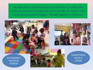 As voluntarias da Protectora ensináronnos a coidar das
nosas mascotas e practicamos como recoller as “cacas” para
cando os sacamos de paseo. Mirade que ben o fixemos!
COMPETENCIA
SOCIAL E
CIDADÁ
AUTONOMÍA E
INICIATIVA
PERSOAL
 