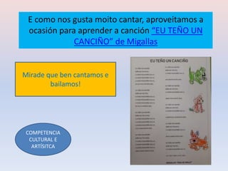 E como nos gusta moito cantar, aproveitamos a
ocasión para aprender a canción “EU TEÑO UN
CANCIÑO” de Migallas
COMPETENCIA
CULTURAL E
ARTÍSITCA
Mirade que ben cantamos e
bailamos!
 
