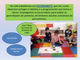 No cole traballamos cos ESCORNABOTS, que ten como
obxectivo achegar a robótica e a programación aos nenos e
nenas. Empregamos os escornabots para avaliar as
aprendizaxes do proxecto, servíndonos doutras estratexias de
pensamento.
AQUÍ TIÑAN
QUE BUSCAR
AS RAZAS DE
CANS
COMPETENCIA
DIXITAL
AVALIACIÓN
 