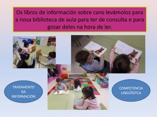 Os libros de información sobre cans levámolos para
a nosa biblioteca de aula para ter de consulta e para
gozar deles na hora de ler.
TRATAMENTO
DA
INFORMACIÓN
COMPETENCIA
LINGÜÍSITCA
 